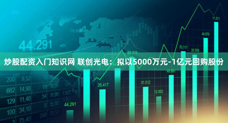 炒股配资入门知识网 联创光电：拟以5000万元-1亿元回购股份