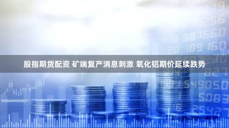 股指期货配资 矿端复产消息刺激 氧化铝期价延续跌势