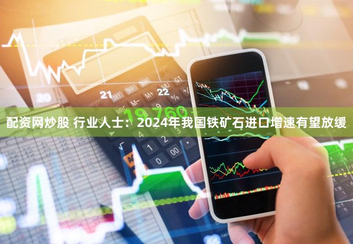 配资网炒股 行业人士：2024年我国铁矿石进口增速有望放缓