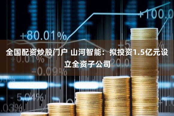 全国配资炒股门户 山河智能：拟投资1.5亿元设立全资子公司