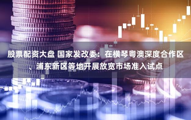 股票配资大盘 国家发改委：在横琴粤澳深度合作区、浦东新区等地开展放宽市场准入试点