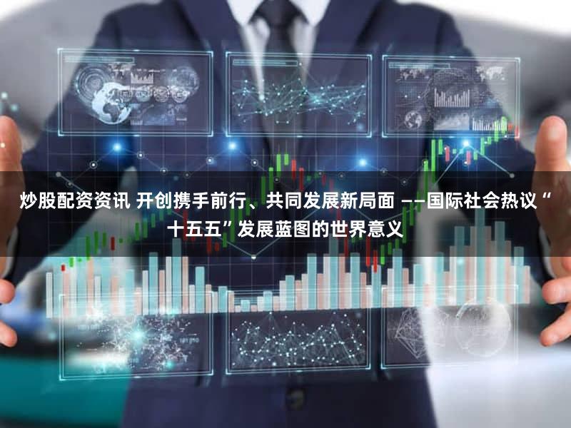炒股配资资讯 开创携手前行、共同发展新局面 ——国际社会热议“十五五”发展蓝图的世界意义