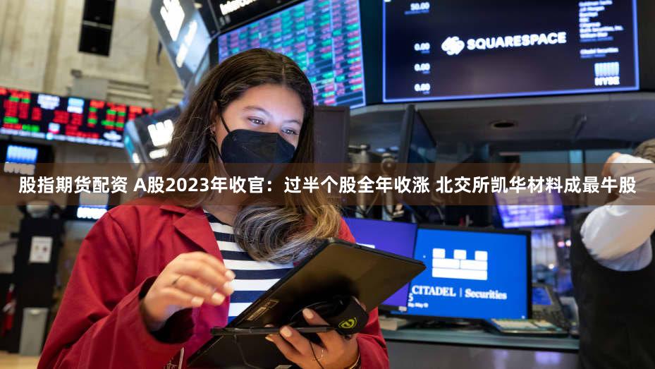 股指期货配资 A股2023年收官：过半个股全年收涨 北交所凯华材料成最牛股