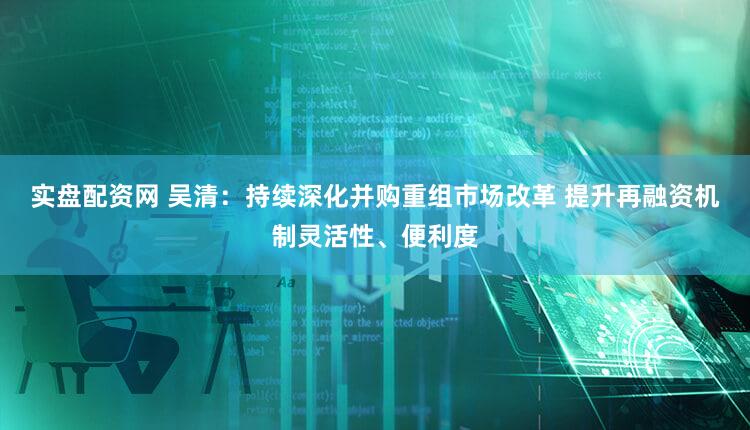 实盘配资网 吴清：持续深化并购重组市场改革 提升再融资机制灵活性、便利度