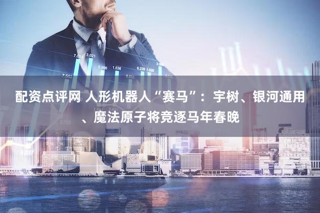 配资点评网 人形机器人“赛马”：宇树、银河通用、魔法原子将竞逐马年春晚