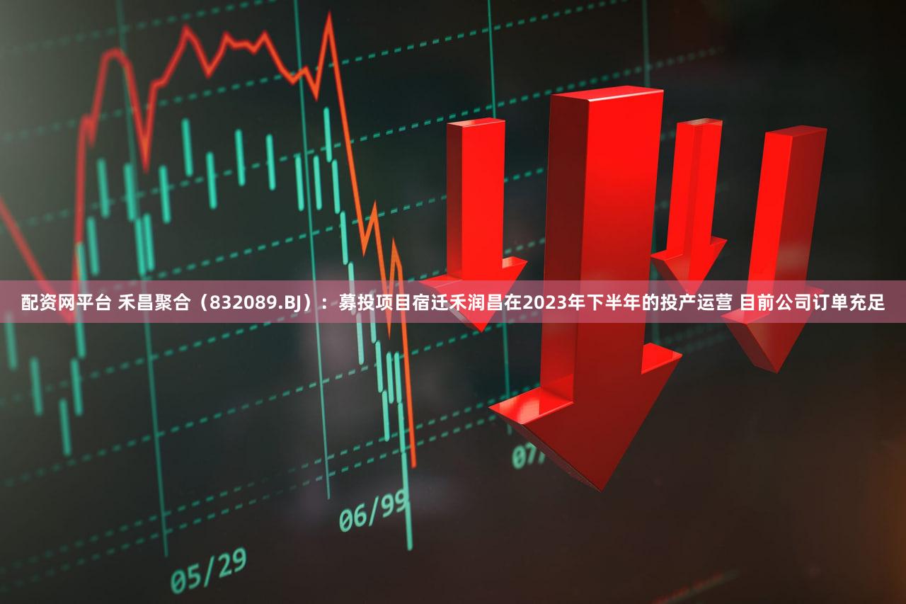 配资网平台 禾昌聚合（832089.BJ）：募投项目宿迁禾润昌在2023年下半年的投产运营 目前公司订单充足