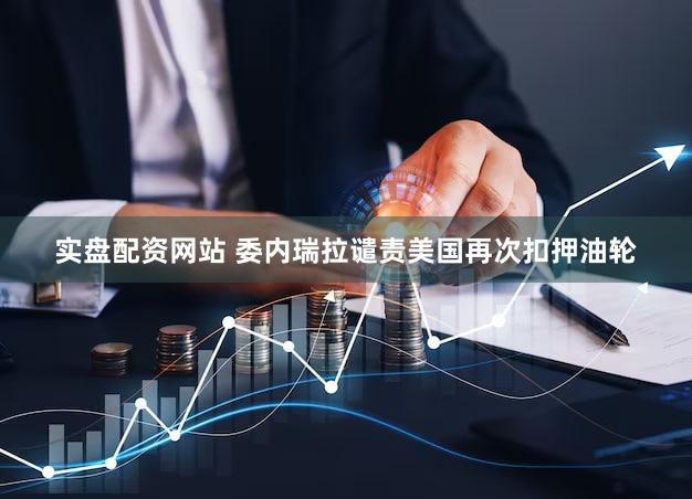 实盘配资网站 委内瑞拉谴责美国再次扣押油轮