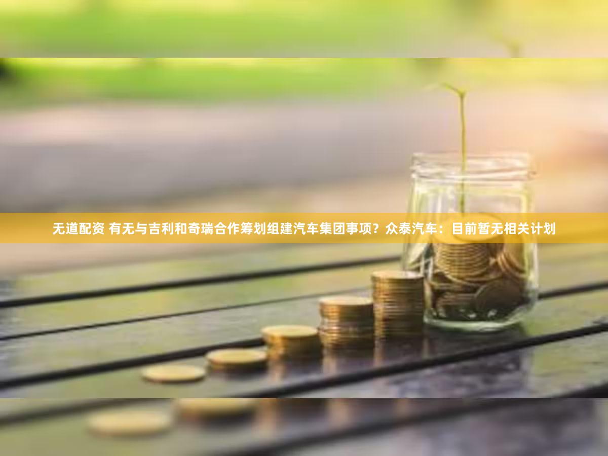 无道配资 有无与吉利和奇瑞合作筹划组建汽车集团事项？众泰汽车：目前暂无相关计划