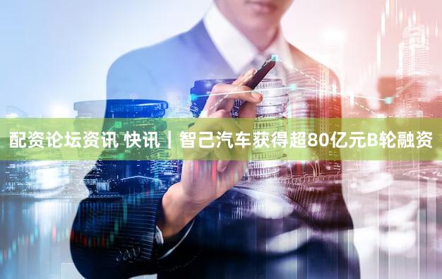 配资论坛资讯 快讯｜智己汽车获得超80亿元B轮融资
