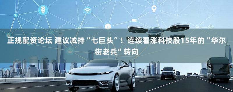 正规配资论坛 建议减持“七巨头”！连续看涨科技股15年的“华尔街老兵”转向