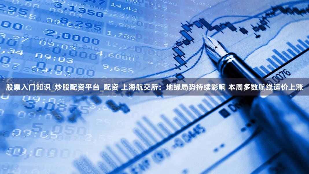 股票入门知识_炒股配资平台_配资 上海航交所：地缘局势持续影响 本周多数航线运价上涨