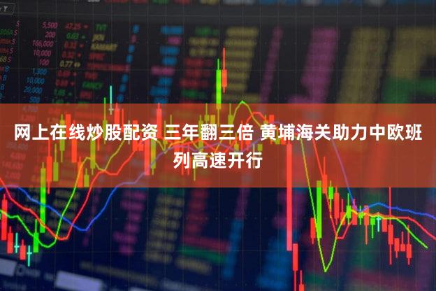 网上在线炒股配资 三年翻三倍 黄埔海关助力中欧班列高速开行