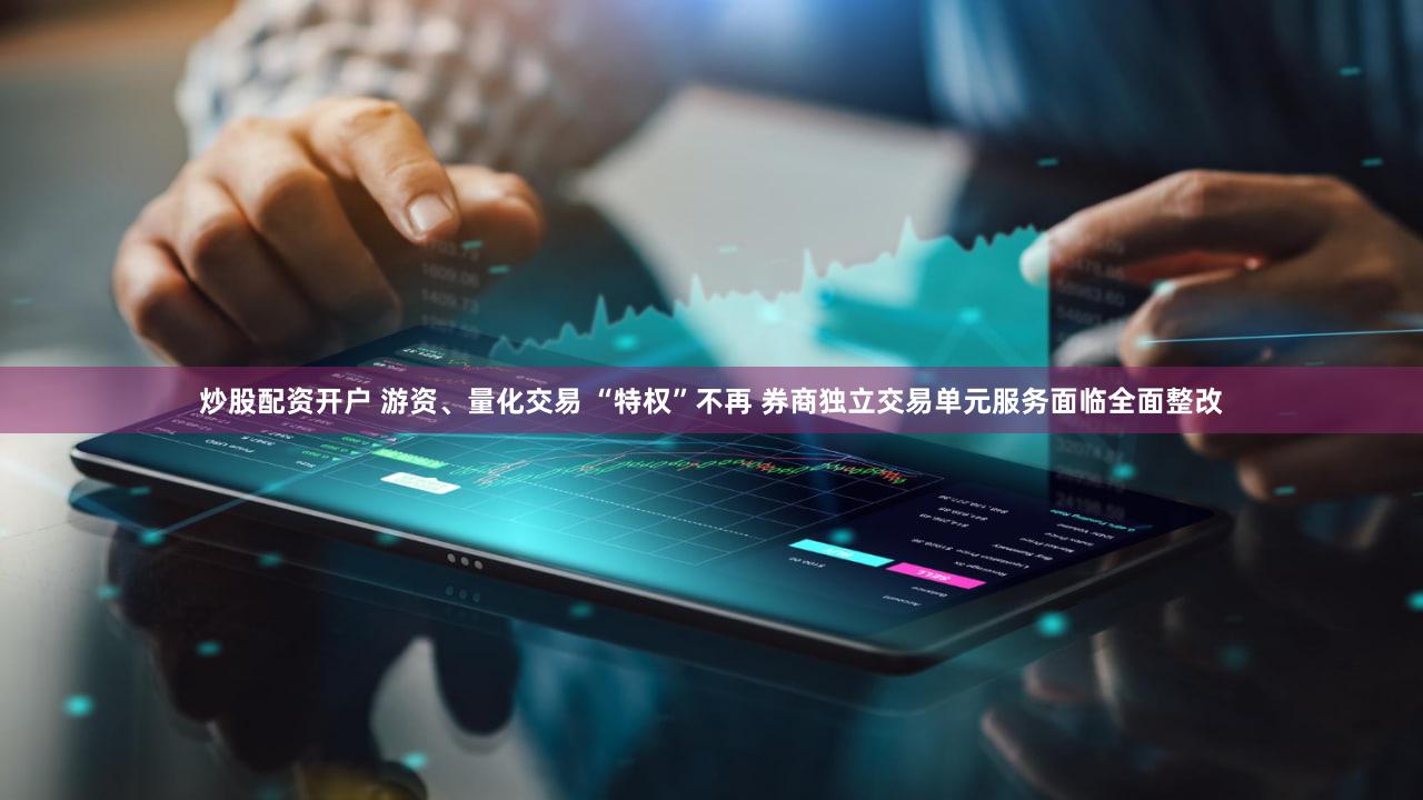 炒股配资开户 游资、量化交易 “特权”不再 券商独立交易单元服务面临全面整改