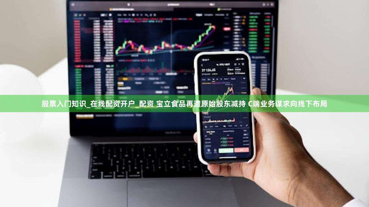 股票入门知识_在线配资开户_配资 宝立食品再遭原始股东减持 C端业务谋求向线下布局
