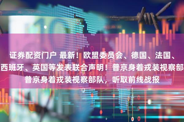 证券配资门户 最新！欧盟委员会、德国、法国、加拿大、意大利、西班牙、英国等发表联合声明！普京身着戎装视察部队，听取前线战报