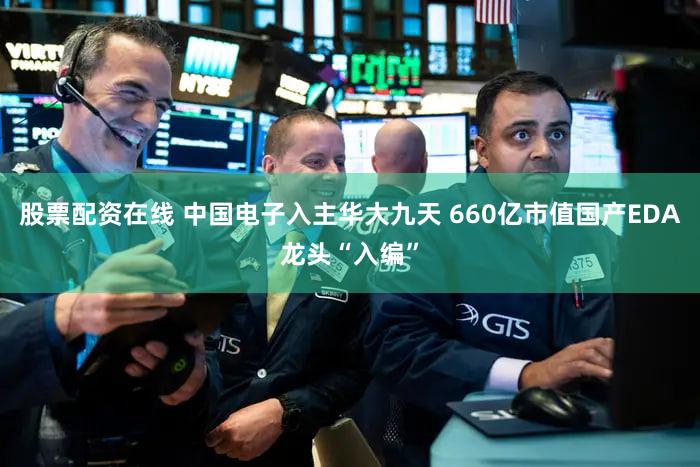 股票配资在线 中国电子入主华大九天 660亿市值国产EDA龙头“入编”