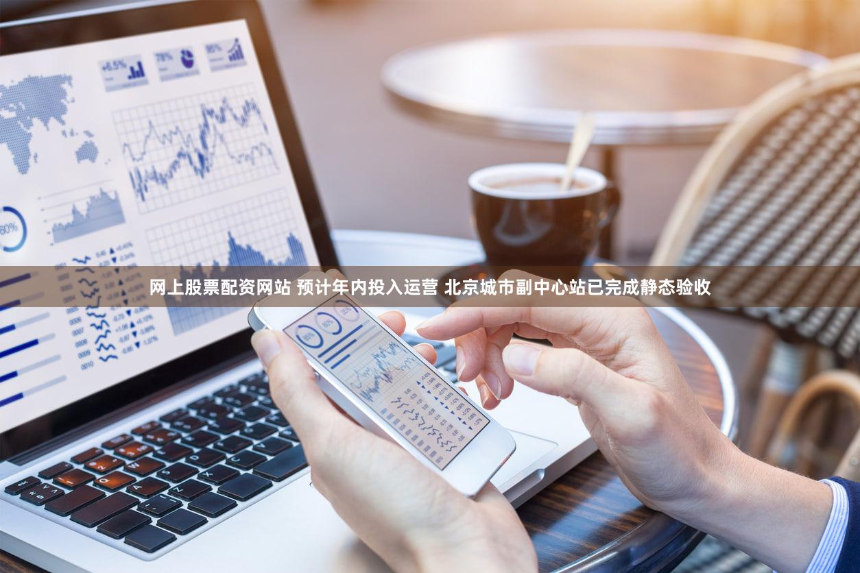网上股票配资网站 预计年内投入运营 北京城市副中心站已完成静态验收