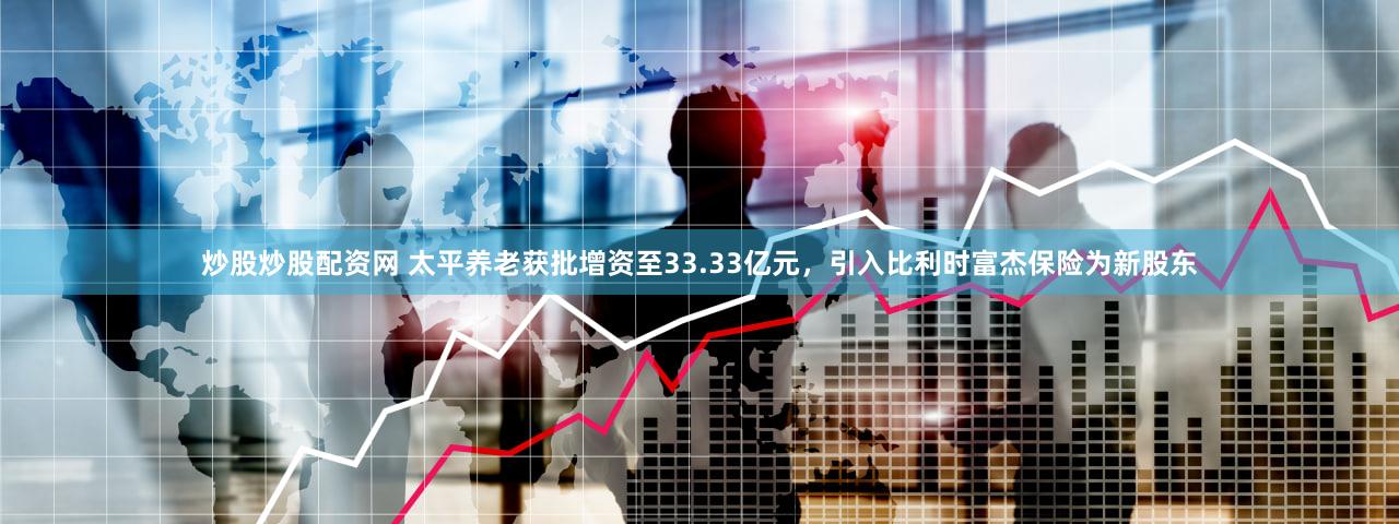 炒股炒股配资网 太平养老获批增资至33.33亿元，引入比利时富杰保险为新股东