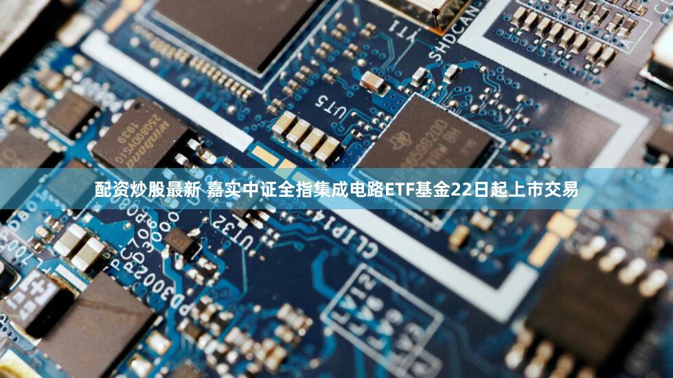 配资炒股最新 嘉实中证全指集成电路ETF基金22日起上市交易